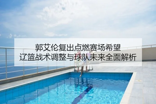 郭艾伦复出点燃赛场希望 辽篮战术调整与球队未来全面解析