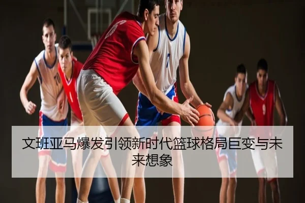 文班亚马爆发引领新时代篮球格局巨变与未来想象