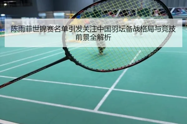 陈雨菲世锦赛名单引发关注中国羽坛备战格局与竞技前景全解析