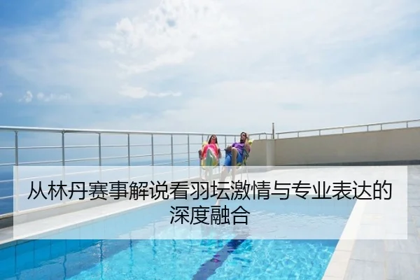 从林丹赛事解说看羽坛激情与专业表达的深度融合