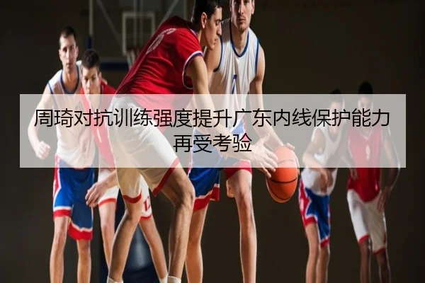 周琦对抗训练强度提升广东内线保护能力再受考验