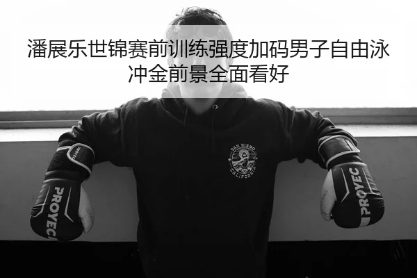 潘展乐世锦赛前训练强度加码男子自由泳冲金前景全面看好