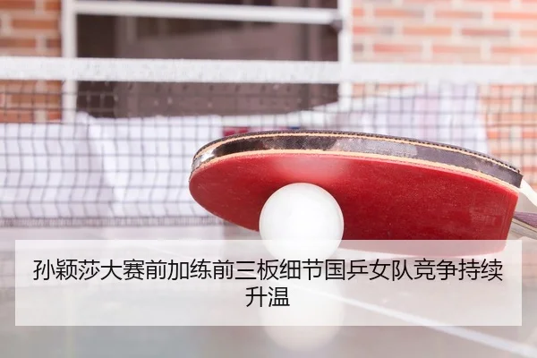 孙颖莎大赛前加练前三板细节国乒女队竞争持续升温