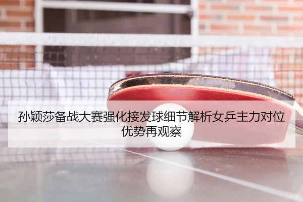 孙颖莎备战大赛强化接发球细节解析女乒主力对位优势再观察