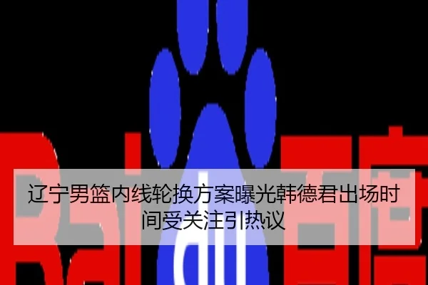 辽宁男篮内线轮换方案曝光韩德君出场时间受关注引热议