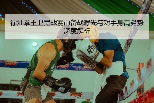 徐灿拳王卫冕战赛前备战曝光与对手身高劣势深度解析